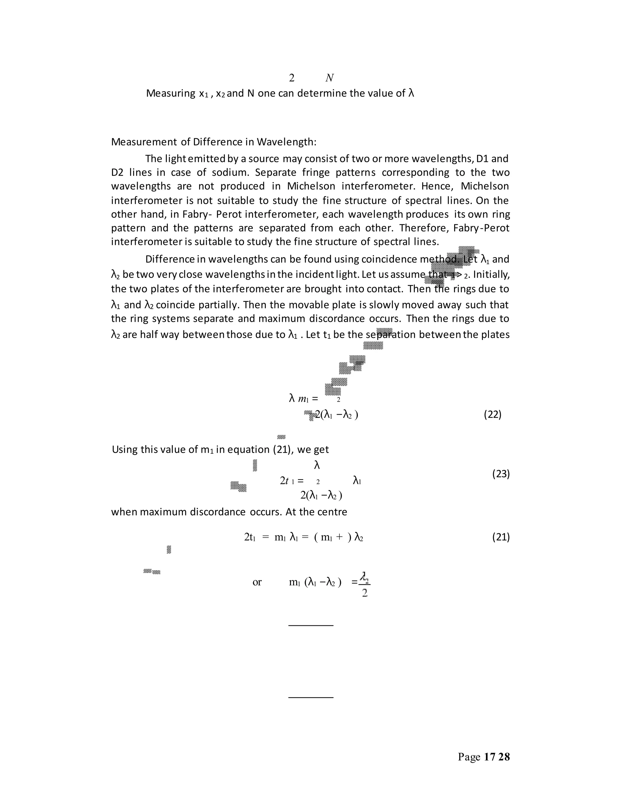 Page 17 28
2 N
Measuring x1 , x2 and N one can determine the value of λ
Measurement of Difference in Wavelength:
The lightemittedby a source may consist of two or more wavelengths,D1 and
D2 lines in case of sodium. Separate fringe patterns corresponding to the two
wavelengths are not produced in Michelson interferometer. Hence, Michelson
interferometer is not suitable to study the fine structure of spectral lines. On the
other hand, in Fabry- Perot interferometer, each wavelength produces its own ring
pattern and the patterns are separated from each other. Therefore, Fabry-Perot
interferometer is suitable to study the fine structure of spectral lines.
Difference in wavelengths can be found using coincidence method. Let λ1 and
λ2 be two veryclose wavelengthsinthe incidentlight.Let usassume that 1> 2. Initially,
the two plates of the interferometer are brought into contact. Then the rings due to
λ1 and λ2 coincide partially. Then the movable plate is slowly moved away such that
the ring systems separate and maximum discordance occurs. Then the rings due to
λ2 are half way betweenthose due to λ1 . Let t1 be the separation betweenthe plates
when maximum discordance occurs. At the centre
2t1 = m1 λ1 = ( m1 + ) λ2 (21)
or m1 (λ1 −λ2 ) =
λ m1 = 2
2(λ1 −λ2 )
Using this value of m1 in equation (21), we get
λ
2t 1 = 2 λ1
2(λ1 −λ2 )
(22)
(23)
 