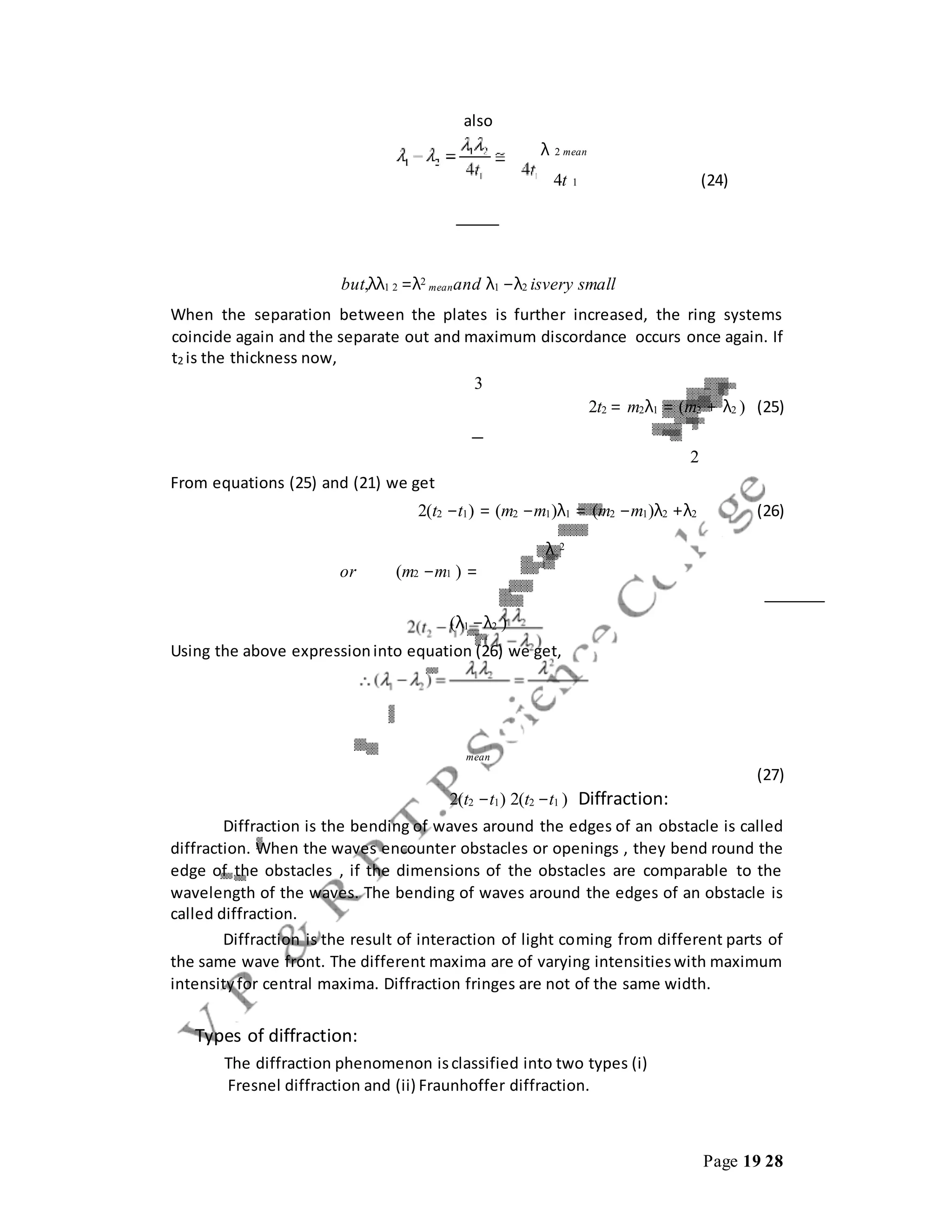 Page 19 28
also
λ 2 mean
4t 1 (24)
but,λλ1 2 =λ2
meanand λ1 −λ2 isvery small
When the separation between the plates is further increased, the ring systems
coincide again and the separate out and maximum discordance occurs once again. If
t2 is the thickness now,
3
2t2 = m2λ1 = (m2 + λ2 ) (25)
2
From equations (25) and (21) we get
2(t2 −t1) = (m2 −m1)λ1 = (m2 −m1)λ2 +λ2 (26)
λ 2
or (m2 −m1 ) =
(λ1 −λ2 )
Using the above expressioninto equation (26) we get,
mean
(27)
2(t2 −t1) 2(t2 −t1 ) Diffraction:
Diffraction is the bending of waves around the edges of an obstacle is called
diffraction. When the waves encounter obstacles or openings , they bend round the
edge of the obstacles , if the dimensions of the obstacles are comparable to the
wavelength of the waves. The bending of waves around the edges of an obstacle is
called diffraction.
Diffraction is the result of interaction of light coming from different parts of
the same wave front. The different maxima are of varying intensitieswith maximum
intensityfor central maxima. Diffraction fringes are not of the same width.
Types of diffraction:
The diffraction phenomenon isclassified into two types (i)
Fresnel diffraction and (ii) Fraunhoffer diffraction.
 