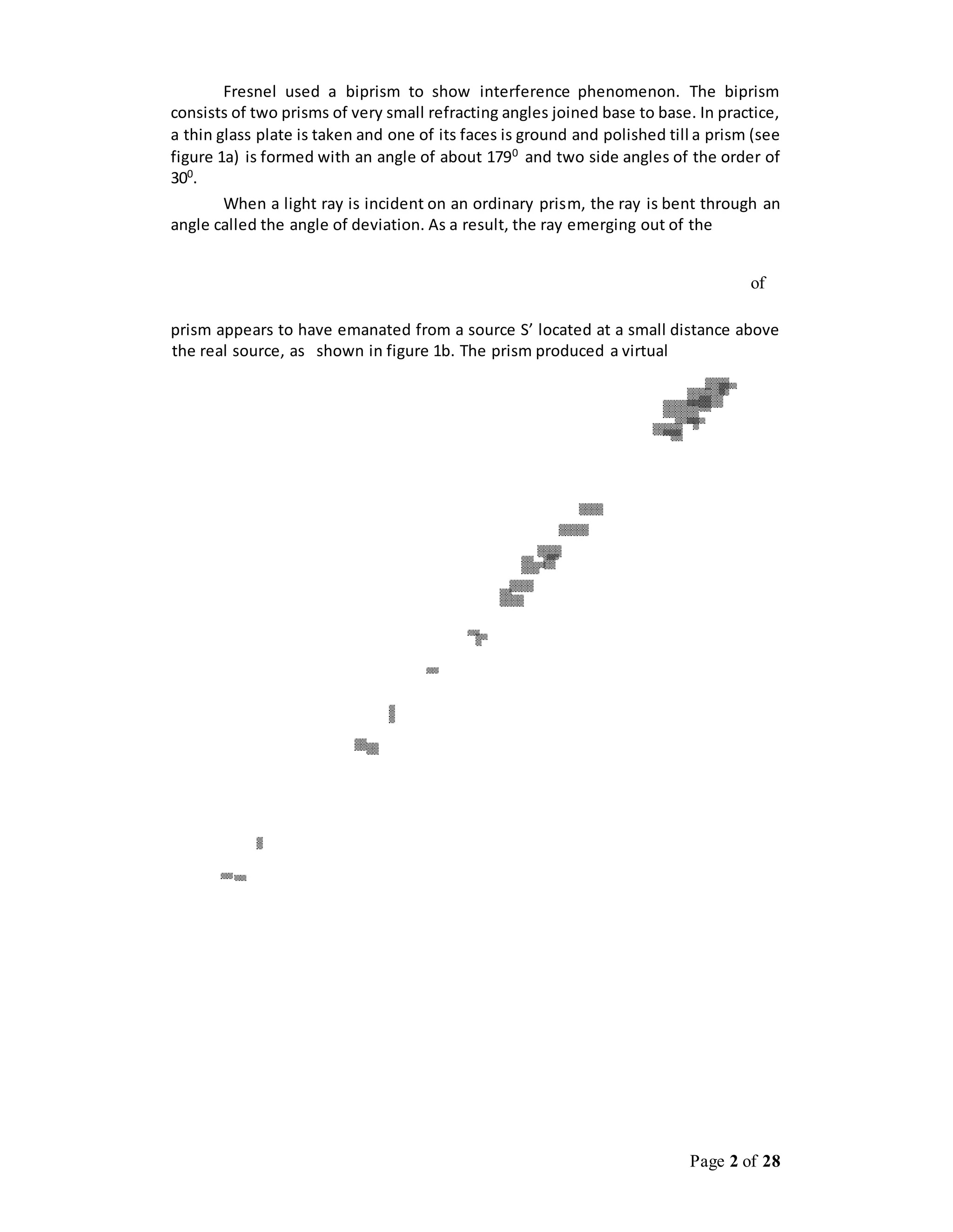 Page 2 of 28
Fresnel used a biprism to show interference phenomenon. The biprism
consists of two prisms of very small refracting angles joined base to base. In practice,
a thin glass plate is taken and one of its faces is ground and polished till a prism (see
figure 1a) is formed with an angle of about 1790
and two side angles of the order of
300
.
When a light ray is incident on an ordinary prism, the ray is bent through an
angle called the angle of deviation. As a result, the ray emerging out of the
of
prism appears to have emanated from a source S’ located at a small distance above
the real source, as shown in figure 1b. The prism produced a virtual
 