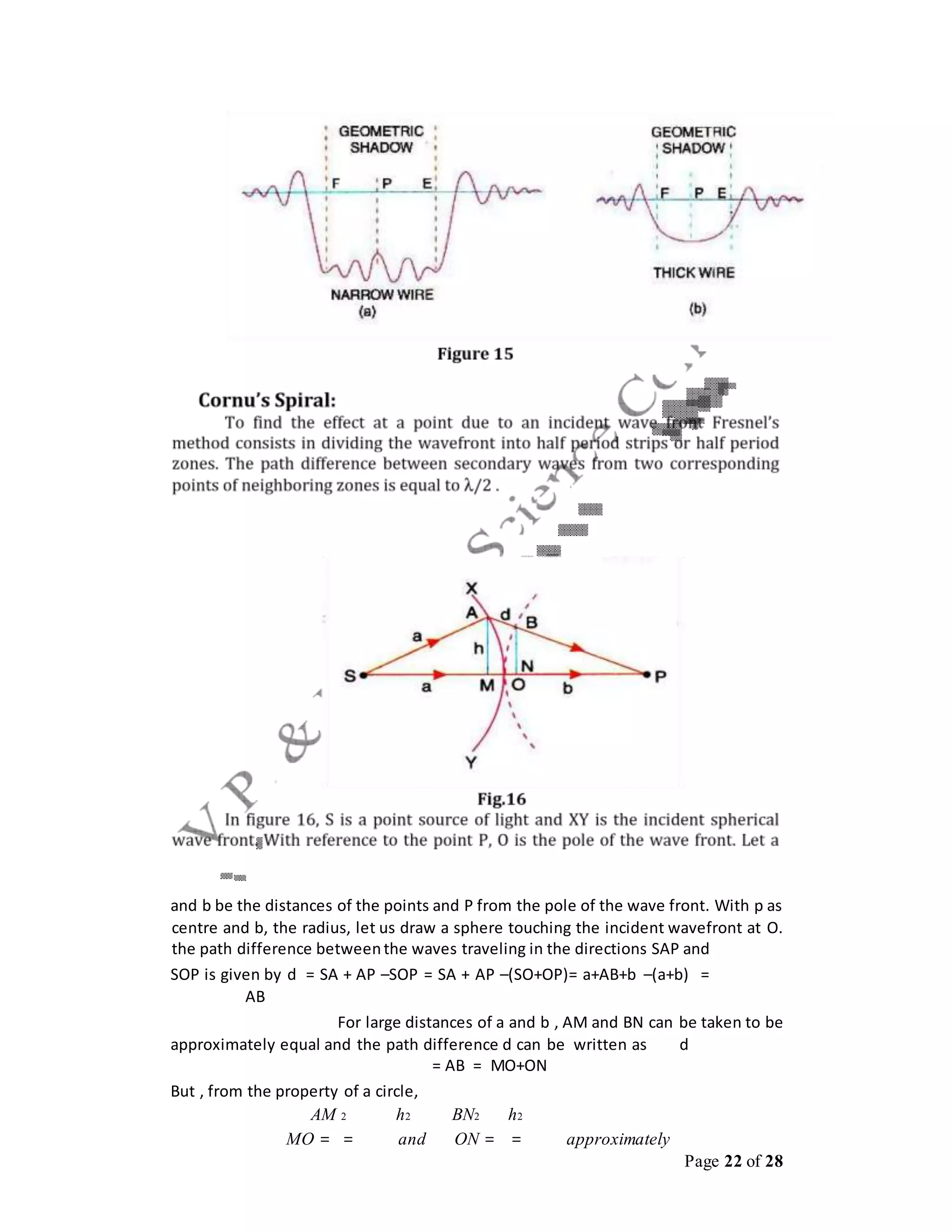 Page 22 of 28
and b be the distances of the points and P from the pole of the wave front. With p as
centre and b, the radius, let us draw a sphere touching the incident wavefront at O.
the path difference betweenthe waves traveling in the directions SAP and
SOP is given by d = SA + AP –SOP = SA + AP –(SO+OP)= a+AB+b –(a+b) =
AB
For large distances of a and b , AM and BN can be taken to be
approximately equal and the path difference d can be written as d
= AB = MO+ON
But , from the property of a circle,
AM 2 h2 BN2 h2
MO = = and ON = = approximately
 