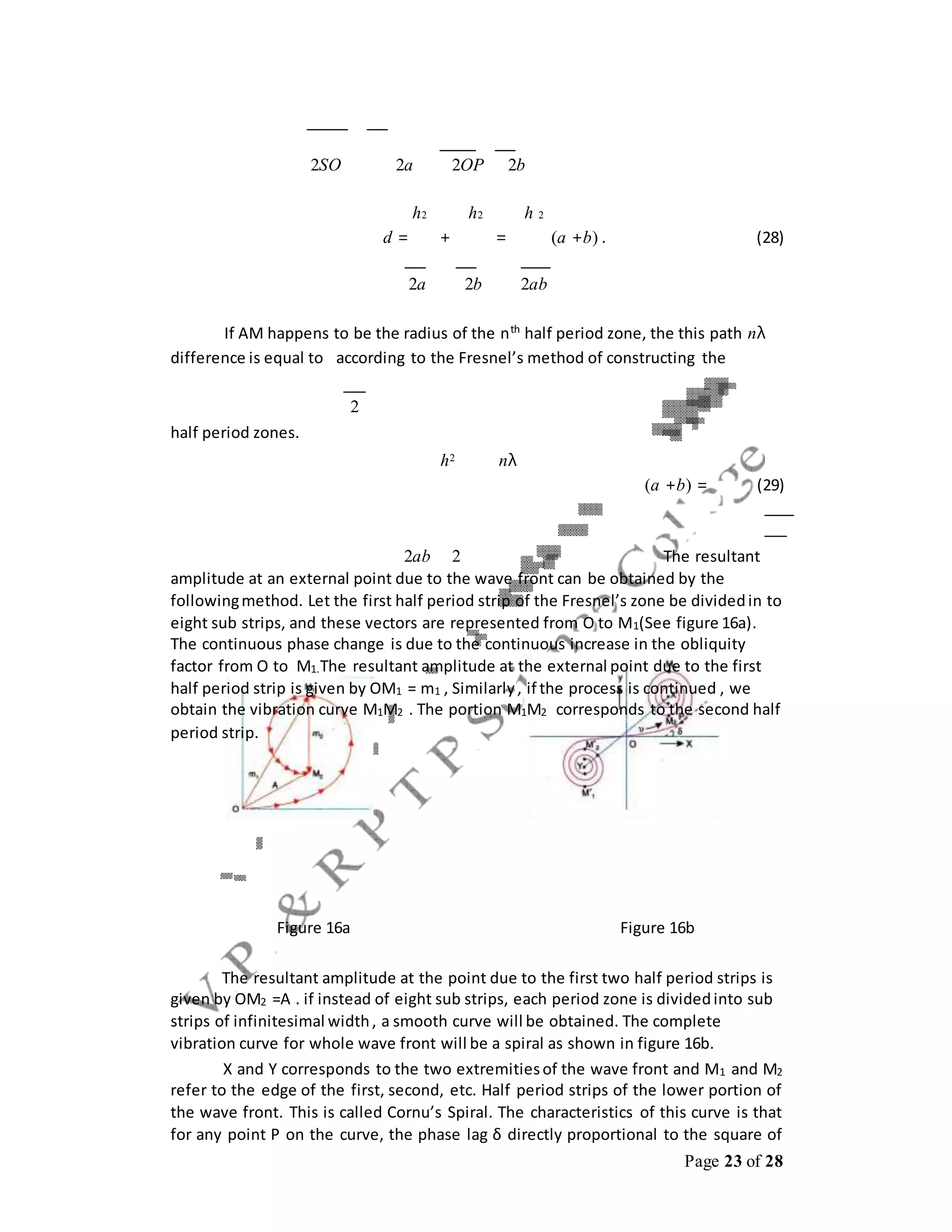Page 23 of 28
2SO 2a 2OP 2b
h2 h2 h 2
d = + = (a +b) . (28)
2a 2b 2ab
If AM happens to be the radius of the nth
half period zone, the this path nλ
difference is equal to according to the Fresnel’s method of constructing the
2
half period zones.
h2 nλ
(a +b) = (29)
2ab 2 The resultant
amplitude at an external point due to the wave front can be obtained by the
followingmethod. Let the first half period strip of the Fresnel’s zone be dividedin to
eight sub strips, and these vectors are represented from O to M1(See figure 16a).
The continuous phase change is due to the continuous increase in the obliquity
factor from O to M1.The resultant amplitude at the external point due to the first
half period strip is given by OM1 = m1 , Similarly, if the process is continued , we
obtain the vibration curve M1M2 . The portion M1M2 corresponds to the second half
period strip.
Figure 16a Figure 16b
The resultant amplitude at the point due to the first two half period strips is
given by OM2 =A . if instead of eight sub strips, each period zone is dividedinto sub
strips of infinitesimal width, a smooth curve will be obtained. The complete
vibration curve for whole wave front will be a spiral as shown in figure 16b.
X and Y corresponds to the two extremitiesof the wave front and M1 and M2
refer to the edge of the first, second, etc. Half period strips of the lower portion of
the wave front. This is called Cornu’s Spiral. The characteristics of this curve is that
for any point P on the curve, the phase lag δ directly proportional to the square of
 