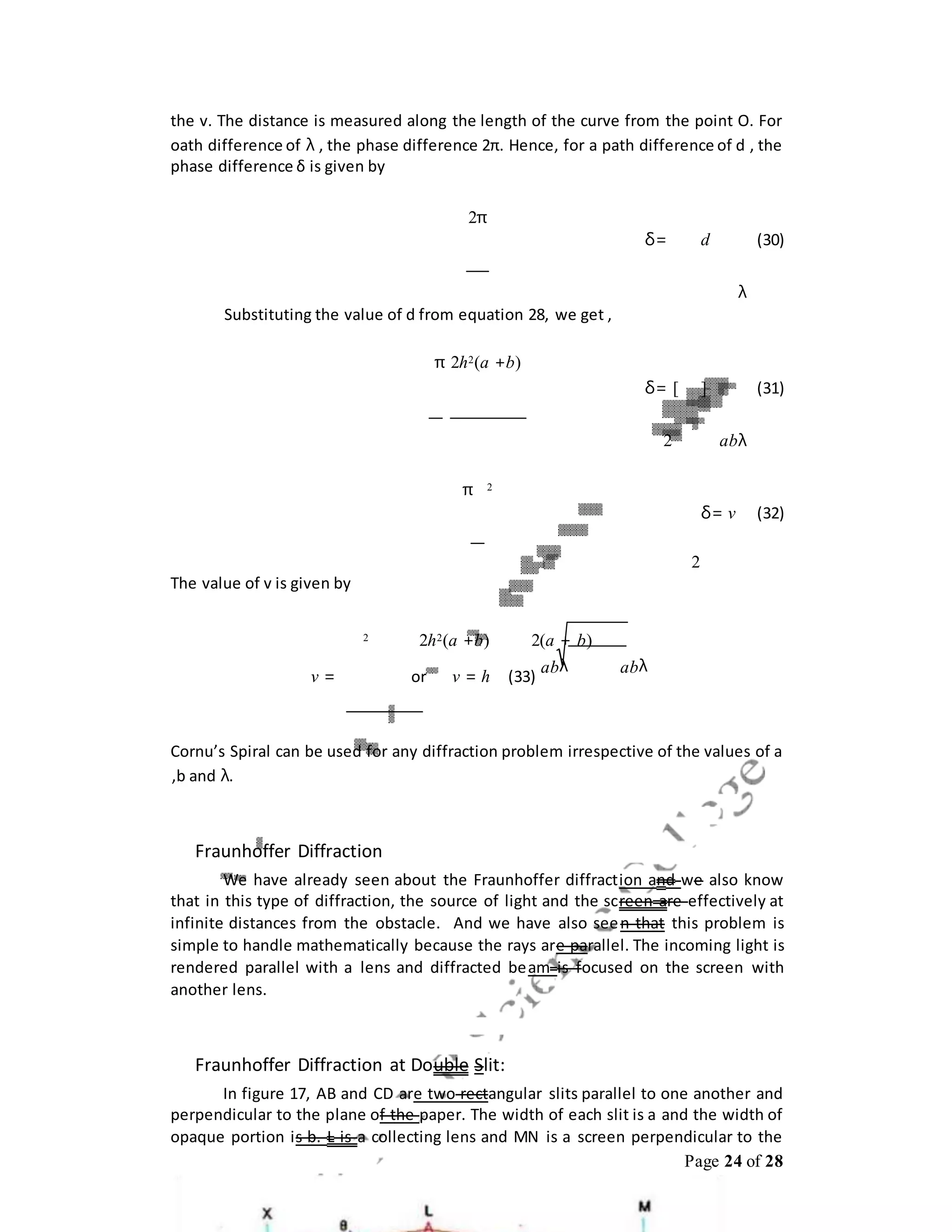 Page 24 of 28
the v. The distance is measured along the length of the curve from the point O. For
oath difference of λ , the phase difference 2π. Hence, for a path difference of d , the
phase difference δ is given by
2π
δ= d (30)
λ
Substituting the value of d from equation 28, we get ,
π 2h2(a +b)
δ= [ ] (31)
2 abλ
π 2
δ= v (32)
2
The value of v is given by
2 2h2(a +b) 2(a + b)
v = or v = h (33)
abλ abλ
Cornu’s Spiral can be used for any diffraction problem irrespective of the values of a
,b and λ.
Fraunhoffer Diffraction
We have already seen about the Fraunhoffer diffraction and we also know
that in this type of diffraction, the source of light and the screen are effectively at
infinite distances from the obstacle. And we have also seen that this problem is
simple to handle mathematically because the rays are parallel. The incoming light is
rendered parallel with a lens and diffracted beam is focused on the screen with
another lens.
Fraunhoffer Diffraction at Double Slit:
In figure 17, AB and CD are two rectangular slits parallel to one another and
perpendicular to the plane of the paper. The width of each slit is a and the width of
opaque portion is b. L is a collecting lens and MN is a screen perpendicular to the
 