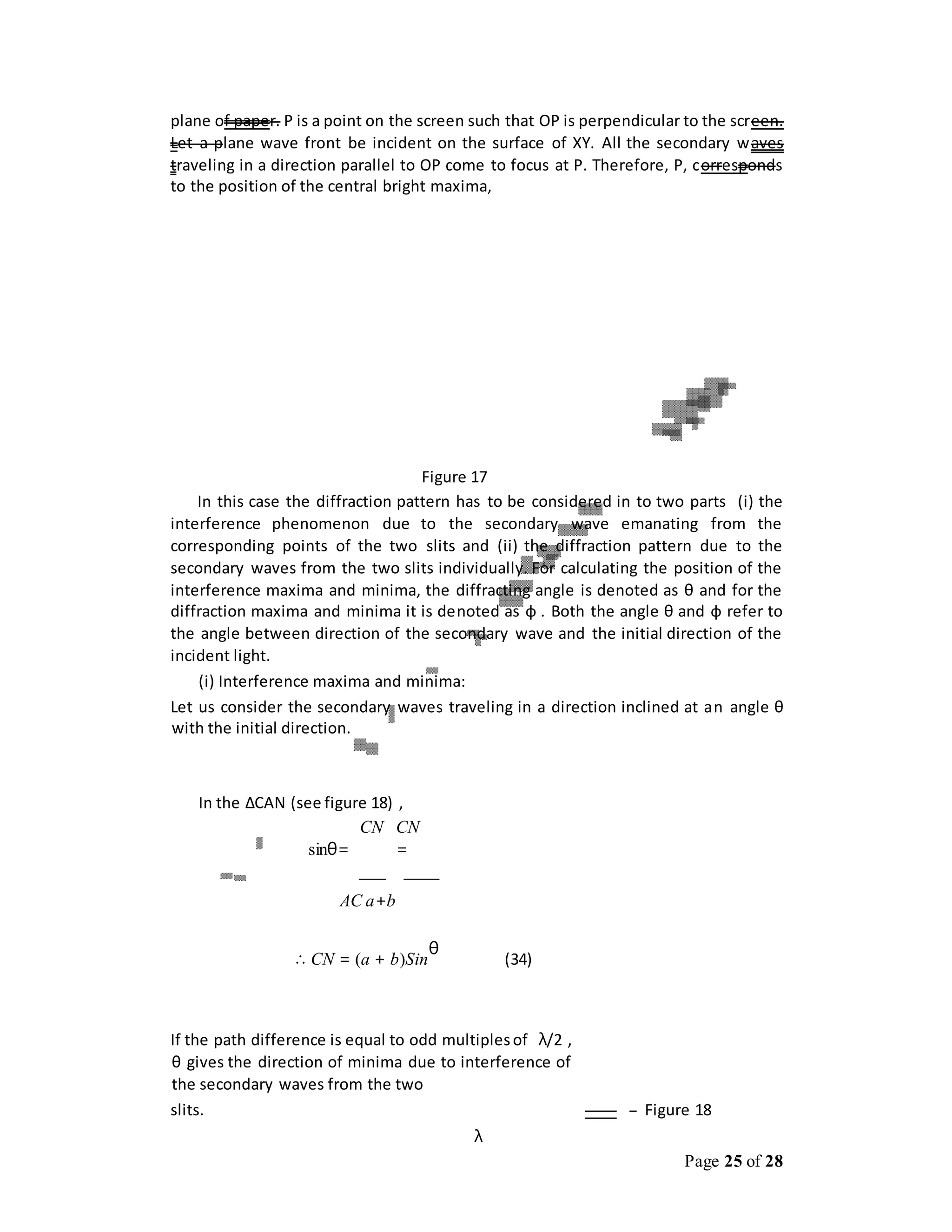 Page 25 of 28
plane of paper. P is a point on the screen such that OP is perpendicular to the screen.
Let a plane wave front be incident on the surface of XY. All the secondary waves
traveling in a direction parallel to OP come to focus at P. Therefore, P, corresponds
to the position of the central bright maxima,
Figure 17
In this case the diffraction pattern has to be considered in to two parts (i) the
interference phenomenon due to the secondary wave emanating from the
corresponding points of the two slits and (ii) the diffraction pattern due to the
secondary waves from the two slits individually. For calculating the position of the
interference maxima and minima, the diffracting angle is denoted as θ and for the
diffraction maxima and minima it is denoted as ф . Both the angle θ and ф refer to
the angle between direction of the secondary wave and the initial direction of the
incident light.
(i) Interference maxima and minima:
Let us consider the secondary waves traveling in a direction inclined at an angle θ
with the initial direction.
In the ΔCAN (see figure 18) ,
CN CN
sinθ= =
AC a+b
∴ CN = (a + b)Sin
θ
(34)
If the path difference is equal to odd multiplesof λ/2 ,
θ gives the direction of minima due to interference of
the secondary waves from the two
slits. Figure 18
λ
 