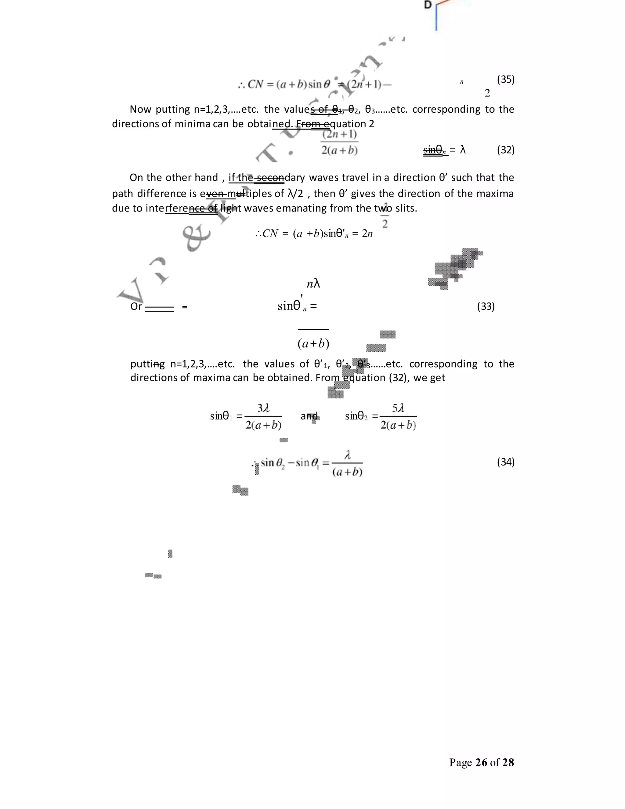 Page 26 of 28
n (35)
2
Now putting n=1,2,3,….etc. the values of θ1, θ2, θ3……etc. corresponding to the
directions of minima can be obtained. From equation 2
sinθn = λ (32)
On the other hand , if the secondary waves travel in a direction θ’ such that the
path difference is even multiples of λ/2 , then θ’ gives the direction of the maxima
due to interference of light waves emanating from the two slits.
∴CN = (a +b)sinθ'n = 2n
nλ
Or sinθ
'
n = (33)
(a+b)
putting n=1,2,3,….etc. the values of θ’1, θ’2, θ’3……etc. corresponding to the
directions of maxima can be obtained. From equation (32), we get
sinθ1 = and sinθ2 =
(34)
 