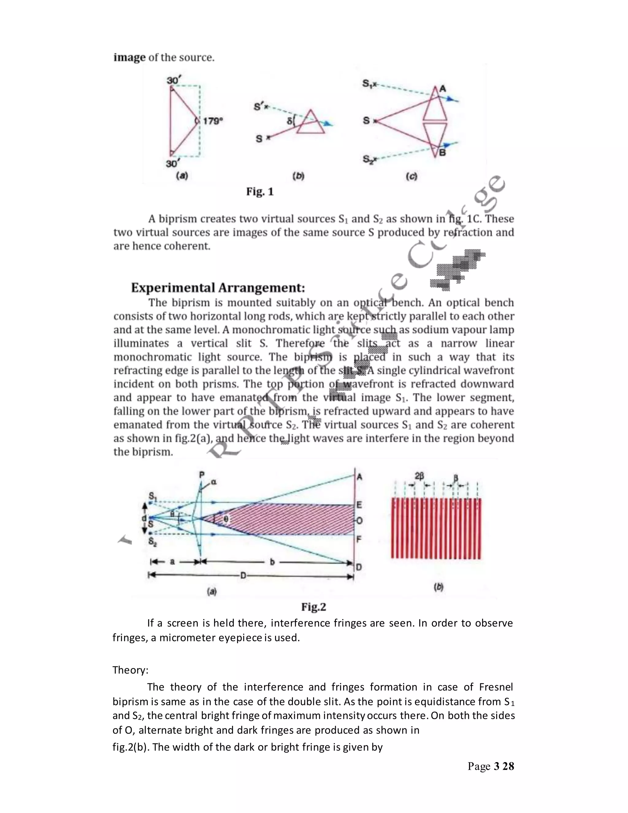 Page 3 28
If a screen is held there, interference fringes are seen. In order to observe
fringes, a micrometer eyepiece is used.
Theory:
The theory of the interference and fringes formation in case of Fresnel
biprism is same as in the case of the double slit. As the point is equidistance from S1
and S2, the central bright fringe of maximum intensityoccurs there.On both the sides
of O, alternate bright and dark fringes are produced as shown in
fig.2(b). The width of the dark or bright fringe is given by
 