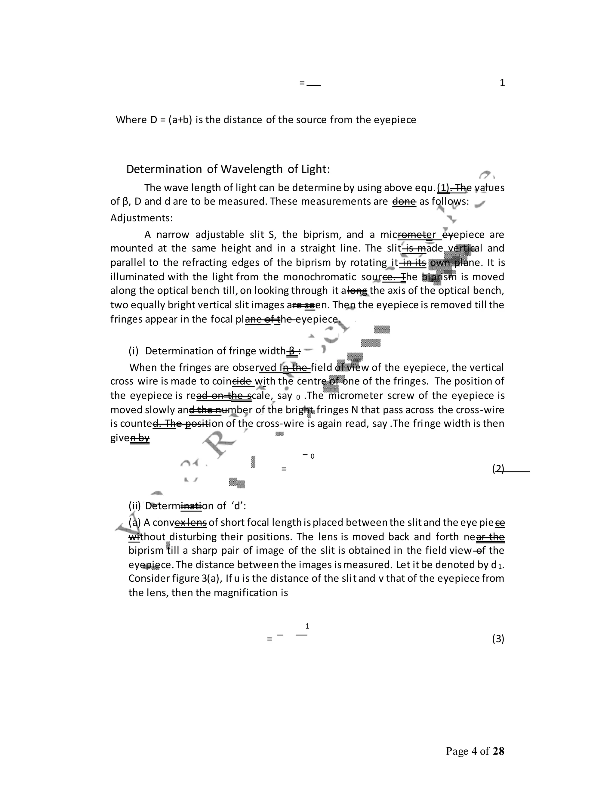 Page 4 of 28
= 1
Where D = (a+b) is the distance of the source from the eyepiece
Determination of Wavelength of Light:
The wave length of light can be determine by using above equ.(1). The values
of β, D and d are to be measured. These measurements are done as follows:
Adjustments:
A narrow adjustable slit S, the biprism, and a micrometer eyepiece are
mounted at the same height and in a straight line. The slit is made vertical and
parallel to the refracting edges of the biprism by rotating it in its own plane. It is
illuminated with the light from the monochromatic source. The biprism is moved
along the optical bench till,on looking through it along the axis of the optical bench,
two equally bright vertical slit images are seen. Then the eyepiece is removed till the
fringes appear in the focal plane of the eyepiece.
(i) Determination of fringe width β :
When the fringes are observed in the field of view of the eyepiece, the vertical
cross wire is made to coincide with the centre of one of the fringes. The position of
the eyepiece is read on the scale, say 0 .The micrometer screw of the eyepiece is
moved slowly and the number of the bright fringes N that pass across the cross-wire
is counted. The position of the cross-wire is again read, say .The fringe width is then
given by
− 0
= (2)
(ii) Determination of ‘d’:
(a) A convex lens of short focal lengthisplaced betweenthe slitand the eye piece
without disturbing their positions. The lens is moved back and forth near the
biprism till a sharp pair of image of the slit is obtained in the field view of the
eyepiece.The distance betweenthe images ismeasured. Let itbe denoted by d1.
Consider figure 3(a), If u is the distance of the slitand v that of the eyepiece from
the lens, then the magnification is
1
= (3)
 