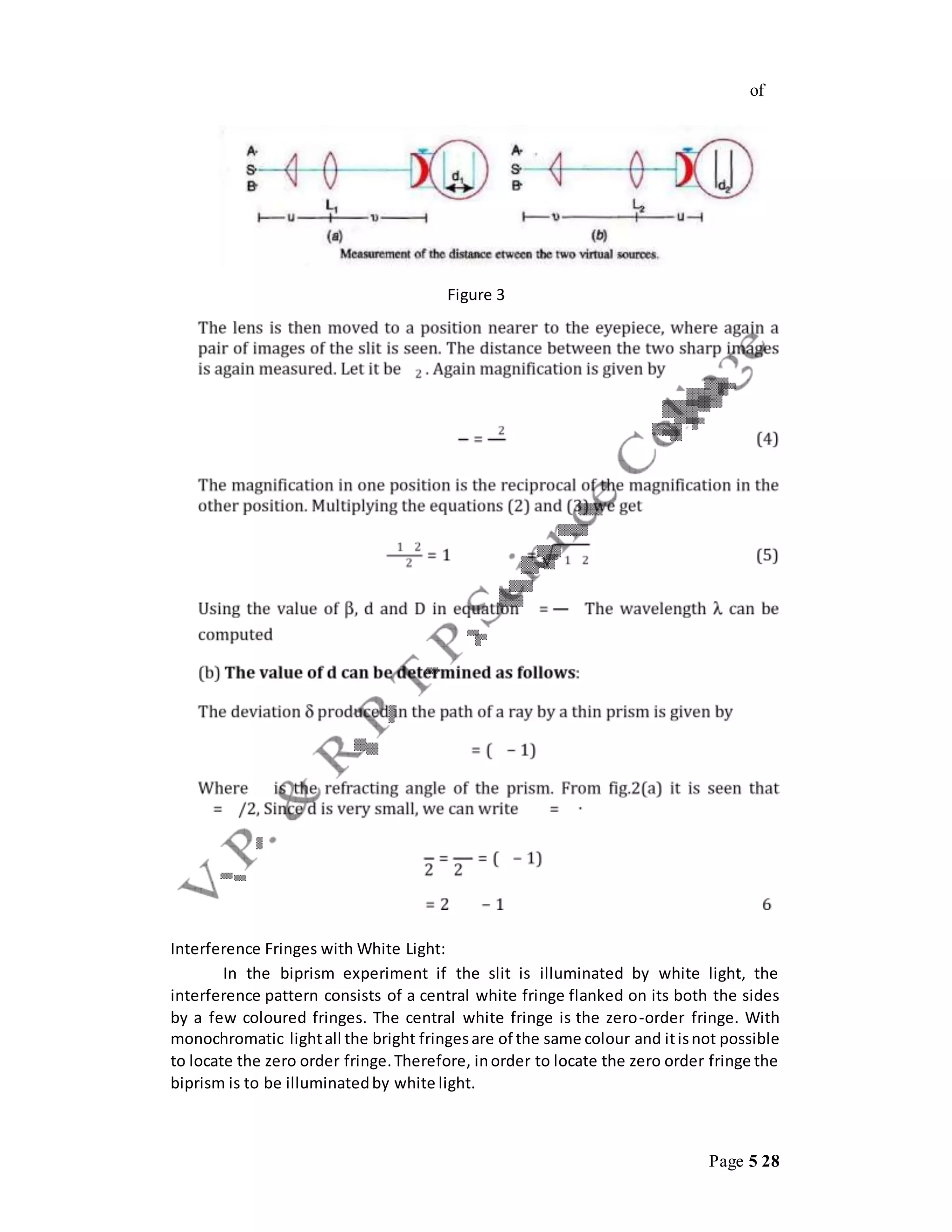 Page 5 28
of
Figure 3
Interference Fringes with White Light:
In the biprism experiment if the slit is illuminated by white light, the
interference pattern consists of a central white fringe flanked on its both the sides
by a few coloured fringes. The central white fringe is the zero-order fringe. With
monochromatic lightall the bright fringesare of the same colour and itisnot possible
to locate the zero order fringe.Therefore, inorder to locate the zero order fringe the
biprism is to be illuminatedby white light.
 