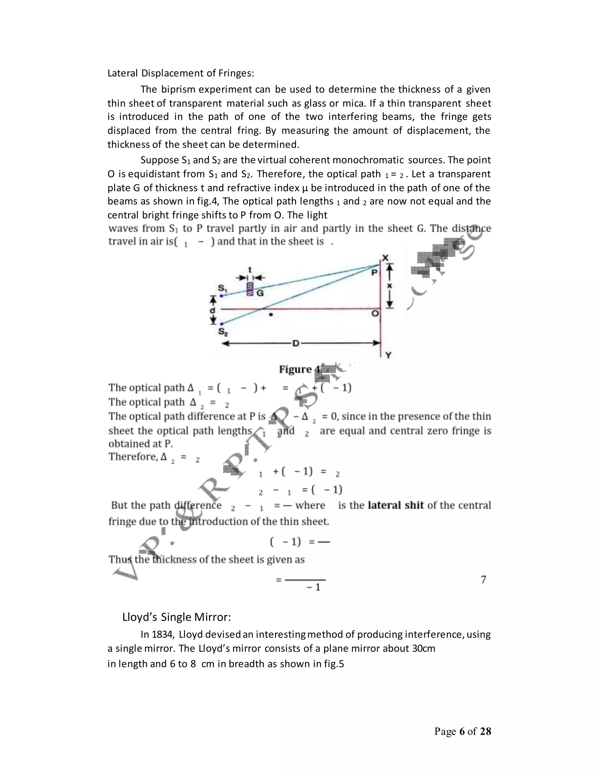 Page 6 of 28
Lateral Displacement of Fringes:
The biprism experiment can be used to determine the thickness of a given
thin sheet of transparent material such as glass or mica. If a thin transparent sheet
is introduced in the path of one of the two interfering beams, the fringe gets
displaced from the central fring. By measuring the amount of displacement, the
thickness of the sheet can be determined.
Suppose S1 and S2 are the virtual coherent monochromatic sources. The point
O is equidistant from S1 and S2. Therefore, the optical path 1 = 2 . Let a transparent
plate G of thickness t and refractive index μ be introduced in the path of one of the
beams as shown in fig.4, The optical path lengths 1 and 2 are now not equal and the
central bright fringe shifts to P from O. The light
Lloyd’s Single Mirror:
In 1834, Lloyd devisedan interestingmethod of producing interference,using
a single mirror. The Lloyd’s mirror consists of a plane mirror about 30cm
in length and 6 to 8 cm in breadth as shown in fig.5
 
