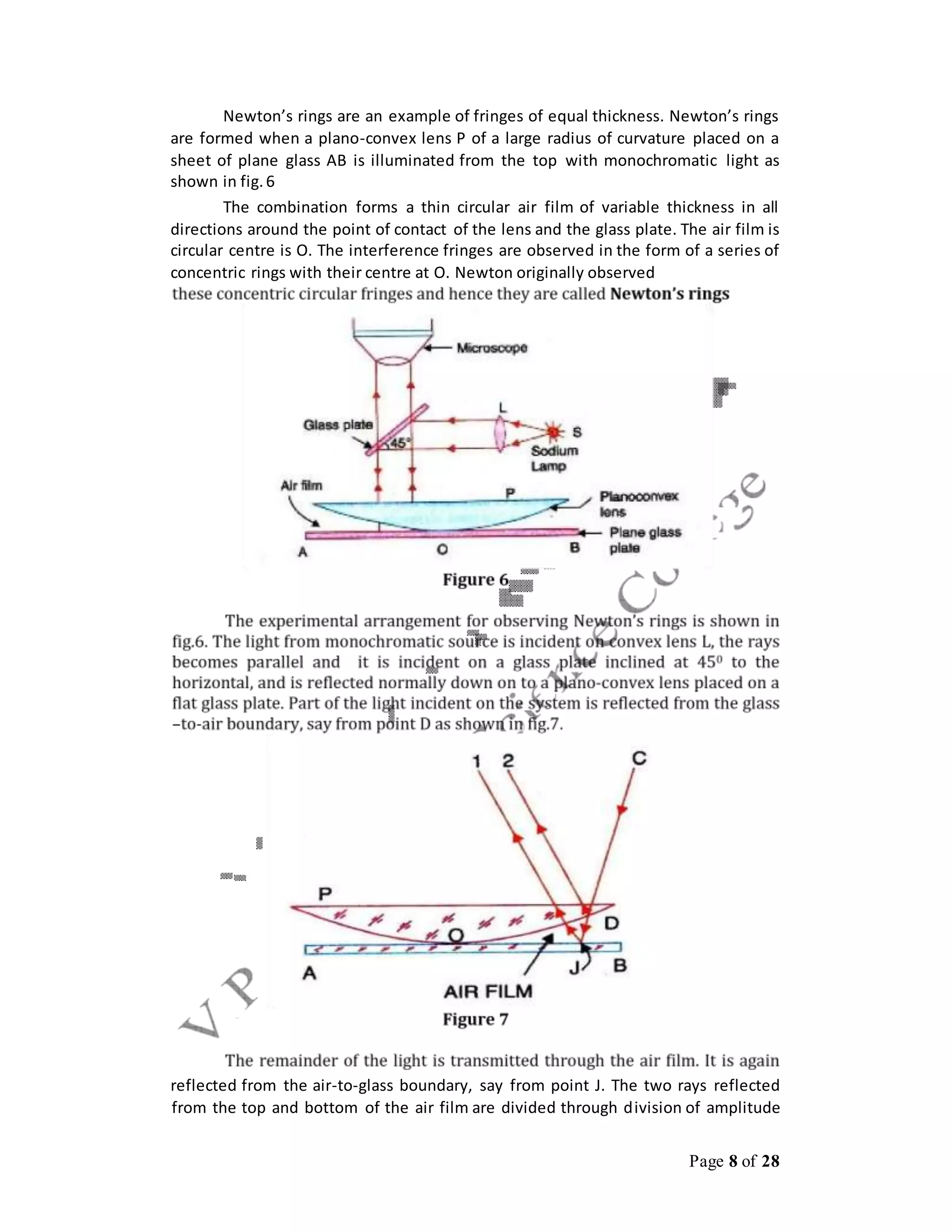 Page 8 of 28
Newton’s rings are an example of fringes of equal thickness. Newton’s rings
are formed when a plano-convex lens P of a large radius of curvature placed on a
sheet of plane glass AB is illuminated from the top with monochromatic light as
shown in fig.6
The combination forms a thin circular air film of variable thickness in all
directions around the point of contact of the lens and the glass plate. The air film is
circular centre is O. The interference fringes are observed in the form of a series of
concentric rings with their centre at O. Newton originally observed
reflected from the air-to-glass boundary, say from point J. The two rays reflected
from the top and bottom of the air film are divided through division of amplitude
 