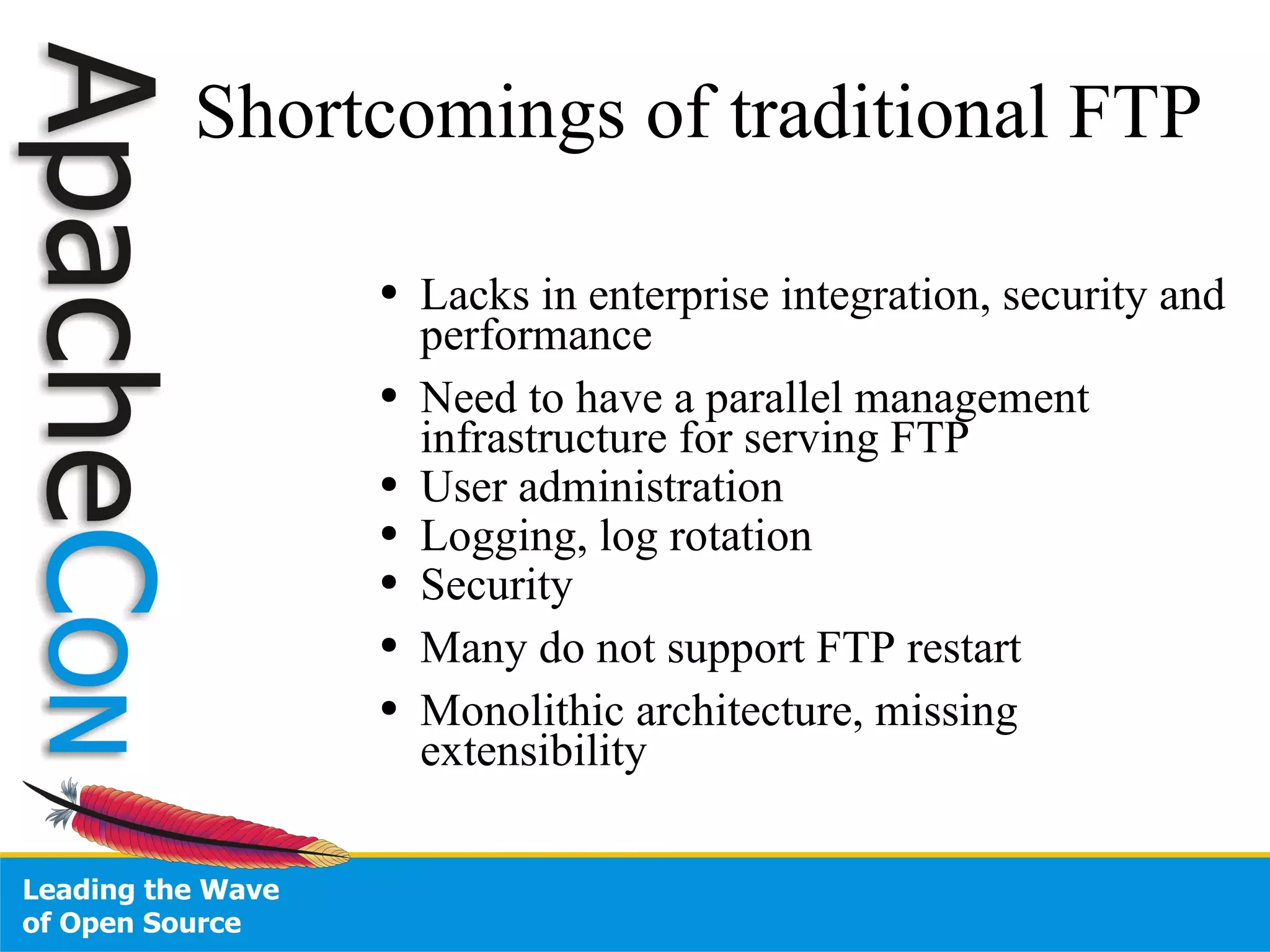 Shortcomings of traditional FTP Lacks in enterprise integration, security and performance Need to have a parallel management infrastructure for serving FTP User administration Logging, log rotation Security Many do not support FTP restart Monolithic architecture, missing extensibility 