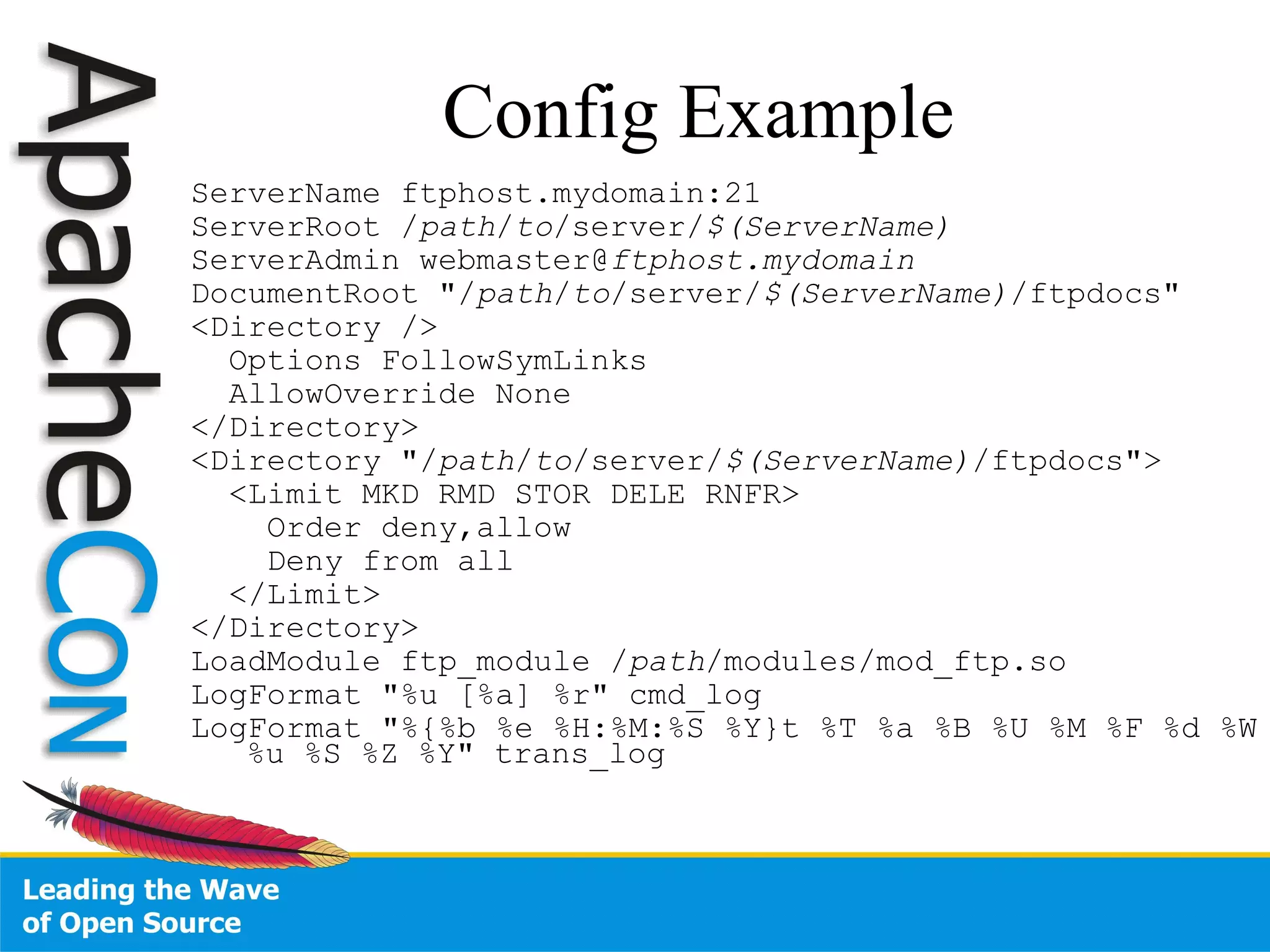ServerName ftphost.mydomain:21  ServerRoot / path / to /server/ $(ServerName)  ServerAdmin webmaster@ ftphost.mydomain DocumentRoot "/ path / to /server/ $(ServerName) /ftpdocs" <Directory /> Options FollowSymLinks AllowOverride None  </Directory> <Directory "/ path / to /server/ $(ServerName) /ftpdocs">  <Limit MKD RMD STOR DELE RNFR> Order deny,allow Deny from all </Limit> </Directory> LoadModule ftp_module / path /modules/mod_ftp.so  LogFormat "%u [%a] %r" cmd_log LogFormat "%{%b %e %H:%M:%S %Y}t %T %a %B %U %M %F %d %W %u %S %Z %Y" trans_log  Config Example 