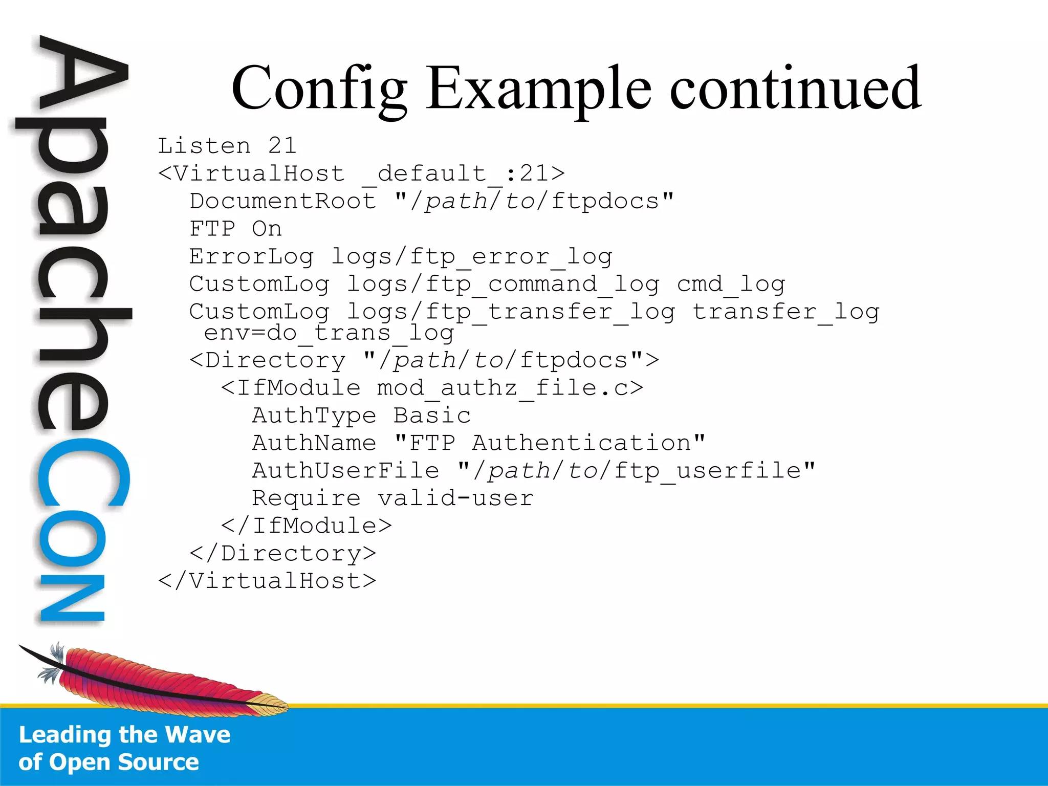 Config Example continued Listen 21 <VirtualHost _default_:21> DocumentRoot "/ path / to /ftpdocs"  FTP On ErrorLog logs/ftp_error_log CustomLog logs/ftp_command_log cmd_log CustomLog logs/ftp_transfer_log transfer_log env=do_trans_log  <Directory "/ path / to /ftpdocs">  <IfModule mod_authz_file.c> AuthType Basic AuthName "FTP Authentication" AuthUserFile "/ path / to /ftp_userfile"  Require valid-user </IfModule> </Directory> </VirtualHost> 
