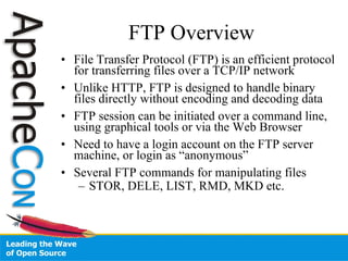 FTP Overview File Transfer Protocol (FTP) is an efficient protocol for transferring files over a TCP/IP network Unlike HTTP, FTP is designed to handle binary files directly without encoding and decoding data FTP session can be initiated over a command line, using graphical tools or via the Web Browser Need to have a login account on the FTP server machine, or login as “anonymous” Several FTP commands for manipulating files STOR, DELE, LIST, RMD, MKD etc. 