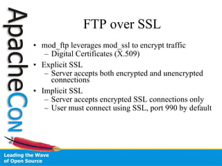 FTP over SSL mod_ftp leverages mod_ssl to encrypt traffic Digital Certificates (X.509)‏ Explicit SSL Server accepts both encrypted and unencrypted connections Implicit SSL Server accepts encrypted SSL connections only User must connect using SSL, port 990 by default 