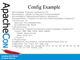 ServerName ftphost.mydomain:21  ServerRoot / path / to /server/ $(ServerName)  ServerAdmin webmaster@ ftphost.mydomain DocumentRoot "/ path / to /server/ $(ServerName) /ftpdocs" <Directory /> Options FollowSymLinks AllowOverride None  </Directory> <Directory "/ path / to /server/ $(ServerName) /ftpdocs">  <Limit MKD RMD STOR DELE RNFR> Order deny,allow Deny from all </Limit> </Directory> LoadModule ftp_module / path /modules/mod_ftp.so  LogFormat "%u [%a] %r" cmd_log LogFormat "%{%b %e %H:%M:%S %Y}t %T %a %B %U %M %F %d %W %u %S %Z %Y" trans_log  Config Example 