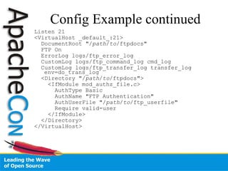 Config Example continued Listen 21 <VirtualHost _default_:21> DocumentRoot "/ path / to /ftpdocs"  FTP On ErrorLog logs/ftp_error_log CustomLog logs/ftp_command_log cmd_log CustomLog logs/ftp_transfer_log transfer_log env=do_trans_log  <Directory "/ path / to /ftpdocs">  <IfModule mod_authz_file.c> AuthType Basic AuthName "FTP Authentication" AuthUserFile "/ path / to /ftp_userfile"  Require valid-user </IfModule> </Directory> </VirtualHost> 