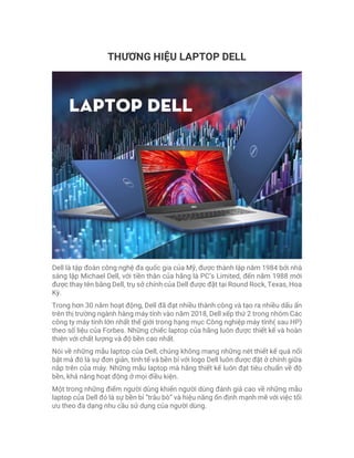THƯƠNG HIỆU LAPTOP DELL
Dell là tập đoàn công nghệ đa quốc gia của Mỹ, được thành lập năm 1984 bởi nhà
sáng lập Michael Dell, với tiền thân của hãng là PC’s Limited, đến năm 1988 mới
được thay tên bằng Dell, trụ sở chính của Dell được đặt tại Round Rock, Texas, Hoa
Kỳ.
Trong hơn 30 năm hoạt động, Dell đã đạt nhiều thành công và tạo ra nhiều dấu ấn
trên thị trường ngành hàng máy tính vào năm 2018, Dell xếp thứ 2 trong nhóm Các
công ty máy tính lớn nhất thế giới trong hạng mục Công nghiệp máy tính( sau HP)
theo số liệu của Forbes. Những chiếc laptop của hãng luôn được thiết kế và hoàn
thiện với chất lượng và độ bền cao nhất.
Nói về những mẫu laptop của Dell, chúng không mang những nét thiết kế quá nổi
bật mà đó là sự đơn giản, tinh tế và bền bỉ với logo Dell luôn được đặt ở chính giữa
nắp trên của máy. Những mẫu laptop mà hãng thiết kế luôn đạt tiêu chuẩn về độ
bền, khả năng hoạt động ở mọi điều kiện.
Một trong những điểm người dùng khiến người dùng đánh giá cao về những mẫu
laptop của Dell đó là sự bền bỉ “trâu bò” và hiệu năng ổn định mạnh mẽ với việc tối
ưu theo đa dạng nhu cầu sử dụng của người dùng.
 
