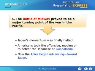 Section

1

5. The Battle of Midway proved to be a
major turning point of the war in the
Pacific.

• Japan’s momentum was finally halted.
• Americans took the offensive, moving on
to defeat the Japanese at Guadalcanal.
• Now the Allies began advancing—toward
Japan.

The ColdThe Allies Turn the Tide
War Begins

 