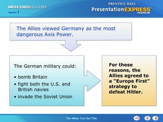 Section

1

The Allies viewed Germany as the most
dangerous Axis Power.

The German military could:
• bomb Britain
• fight both the U.S. and
British navies
• invade the Soviet Union

The ColdThe Allies Turn the Tide
War Begins

For these
reasons, the
Allies agreed to
a “Europe First”
strategy to
defeat Hitler.

 