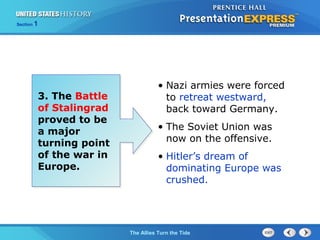 Section

1

3. The Battle
of Stalingrad
proved to be
a major
turning point
of the war in
Europe.

• Nazi armies were forced
to retreat westward,
back toward Germany.
• The Soviet Union was
now on the offensive.
• Hitler’s dream of
dominating Europe was
crushed.

The ColdThe Allies Turn the Tide
War Begins

 
