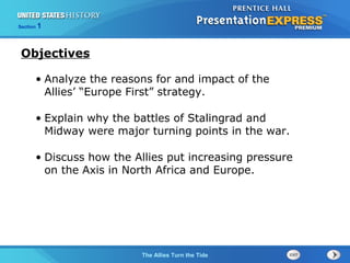 Section

1

Objectives
• Analyze the reasons for and impact of the
Allies’ “Europe First” strategy.
• Explain why the battles of Stalingrad and
Midway were major turning points in the war.
• Discuss how the Allies put increasing pressure
on the Axis in North Africa and Europe.

The ColdThe Allies Turn the Tide
War Begins

 