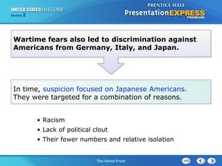Section

2

Wartime fears also led to discrimination against
Americans from Germany, Italy, and Japan.

In time, suspicion focused on Japanese Americans.
They were targeted for a combination of reasons.
• Racism
• Lack of political clout
• Their fewer numbers and relative isolation

The Cold War Begins Front
The Home

 