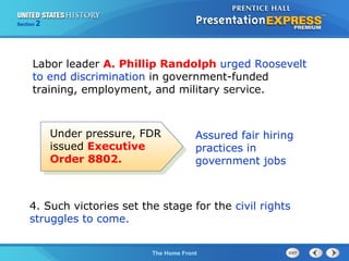Section

2

Labor leader A. Phillip Randolph urged Roosevelt
to end discrimination in government-funded
training, employment, and military service.

Under pressure, FDR
issued Executive
Order 8802.

Assured fair hiring
practices in
government jobs

4. Such victories set the stage for the civil rights
struggles to come.
The Cold War Begins Front
The Home

 