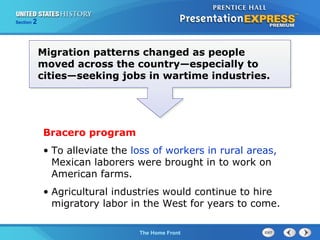 Section

2

Migration patterns changed as people
moved across the country—especially to
cities—seeking jobs in wartime industries.

Bracero program
• To alleviate the loss of workers in rural areas,
Mexican laborers were brought in to work on
American farms.
• Agricultural industries would continue to hire
migratory labor in the West for years to come.
The Cold War Begins Front
The Home

 