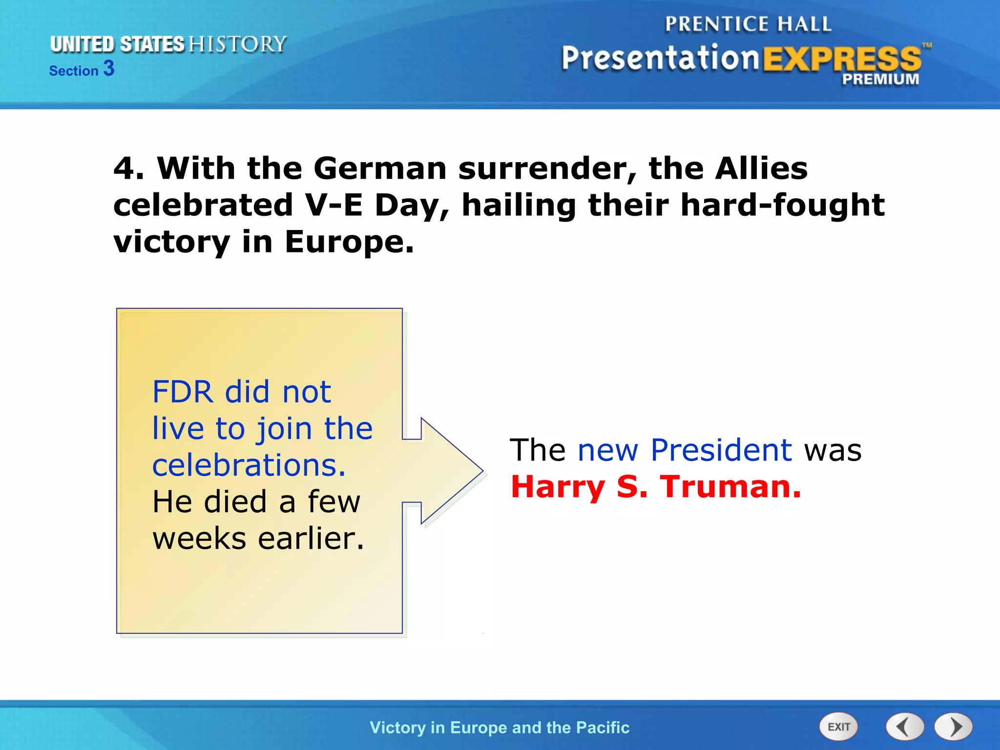Section

3

4. With the German surrender, the Allies
celebrated V-E Day, hailing their hard-fought
victory in Europe.

FDR did not
live to join the
celebrations.
He died a few
weeks earlier.

The new President was
Harry S. Truman.

TheVictory in Begins and the Pacific
Cold War Europe

 