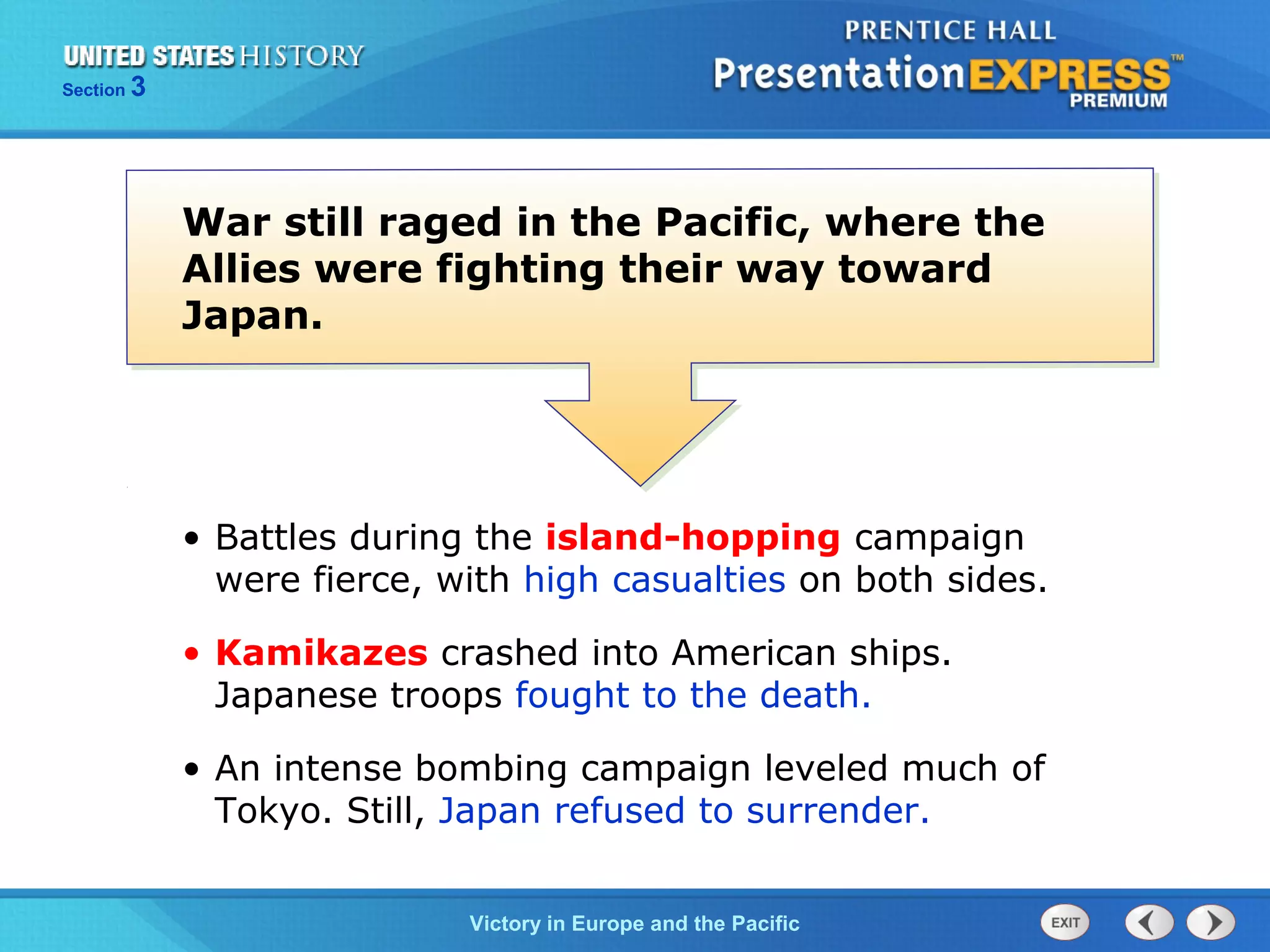 Section

3

War still raged in the Pacific, where the
Allies were fighting their way toward
Japan.

• Battles during the island-hopping campaign
were fierce, with high casualties on both sides.
• Kamikazes crashed into American ships.
Japanese troops fought to the death.
• An intense bombing campaign leveled much of
Tokyo. Still, Japan refused to surrender.
TheVictory in Begins and the Pacific
Cold War Europe

 