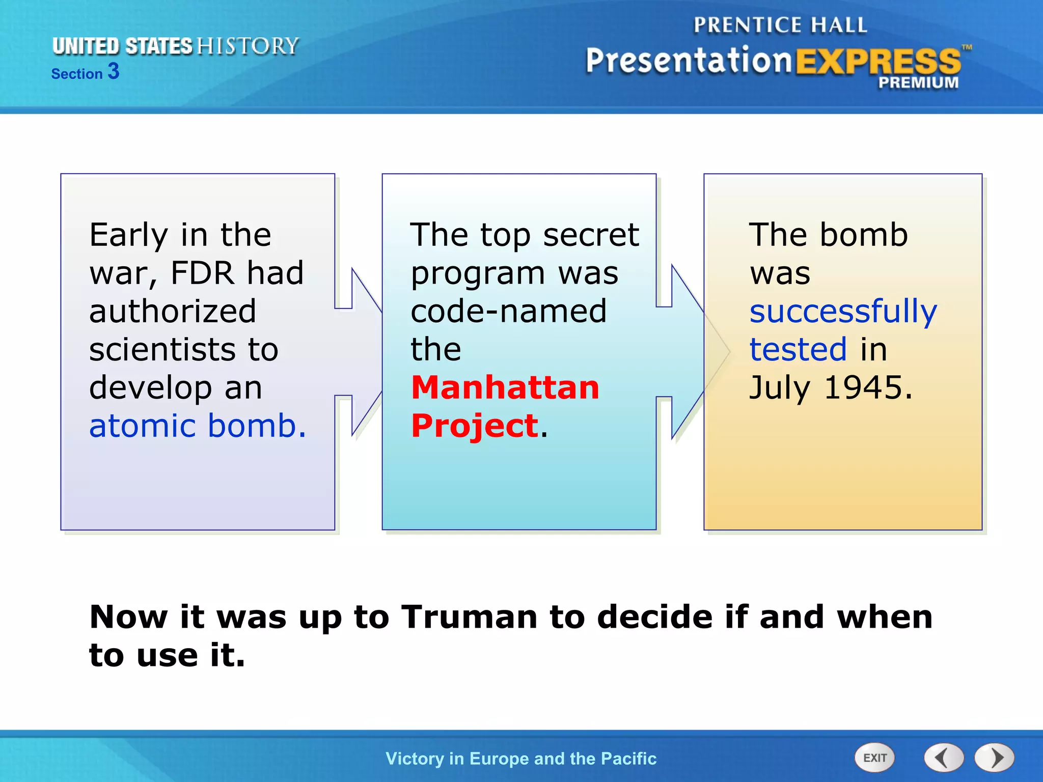 Section

3

Early in the
war, FDR had
authorized
scientists to
develop an
atomic bomb.

The top secret
program was
code-named
the
Manhattan
Project.

The bomb
was
successfully
tested in
July 1945.

Now it was up to Truman to decide if and when
to use it.
TheVictory in Begins and the Pacific
Cold War Europe

 