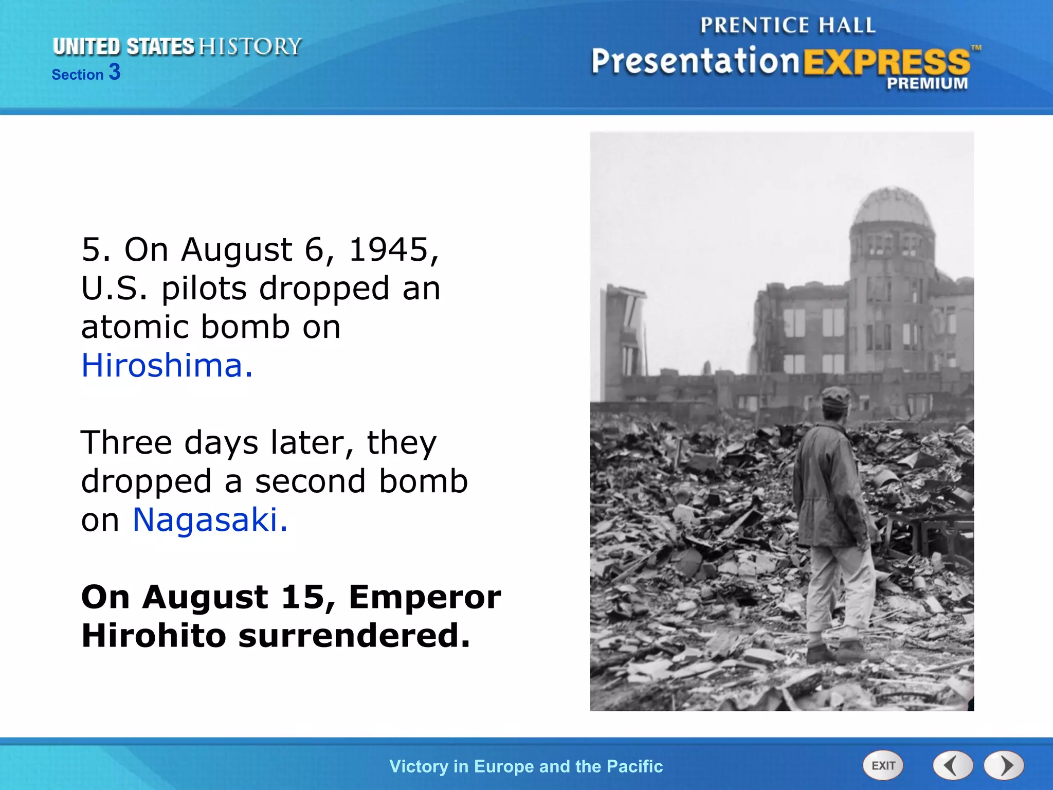 Section

3

5. On August 6, 1945,
U.S. pilots dropped an
atomic bomb on
Hiroshima.
Three days later, they
dropped a second bomb
on Nagasaki.
On August 15, Emperor
Hirohito surrendered.

TheVictory in Begins and the Pacific
Cold War Europe

 
