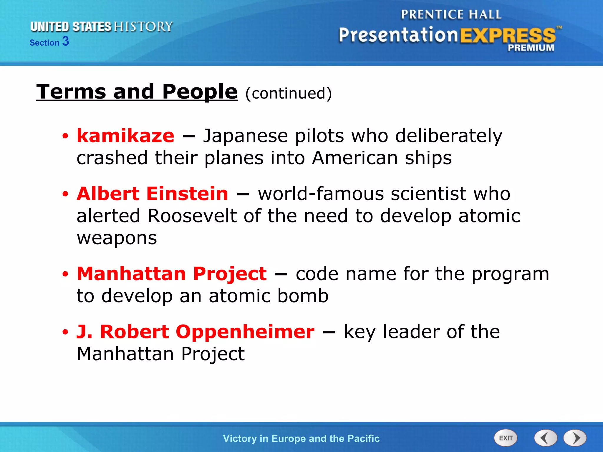 Section

3

Terms and People

(continued)

•

kamikaze − Japanese pilots who deliberately
crashed their planes into American ships

•

Albert Einstein − world-famous scientist who
alerted Roosevelt of the need to develop atomic
weapons

•

Manhattan Project − code name for the program
to develop an atomic bomb

•

J. Robert Oppenheimer − key leader of the
Manhattan Project

TheVictory in Begins and the Pacific
Cold War Europe

 