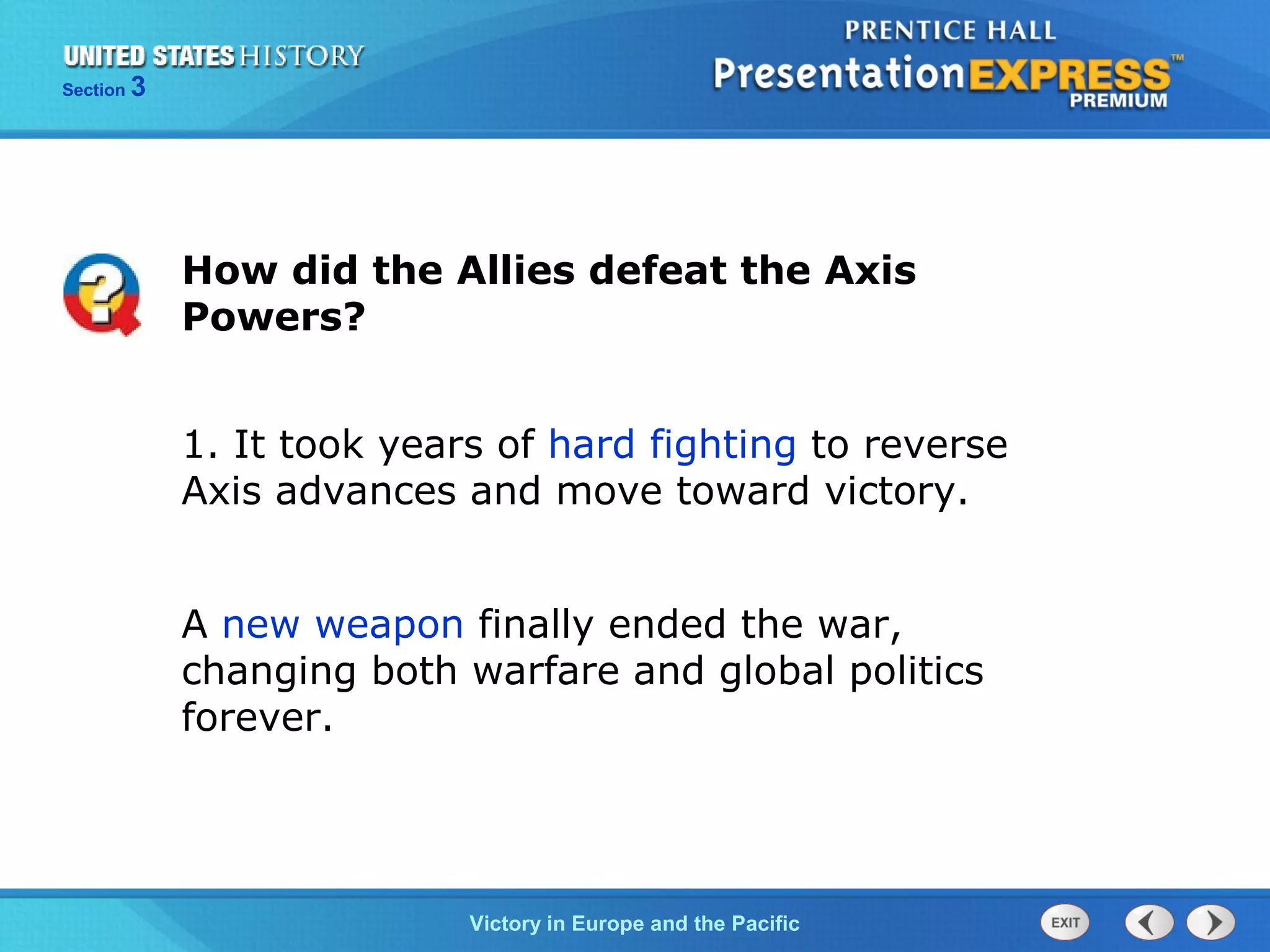Section

3

How did the Allies defeat the Axis
Powers?
1. It took years of hard fighting to reverse
Axis advances and move toward victory.
A new weapon finally ended the war,
changing both warfare and global politics
forever.

TheVictory in Begins and the Pacific
Cold War Europe

 