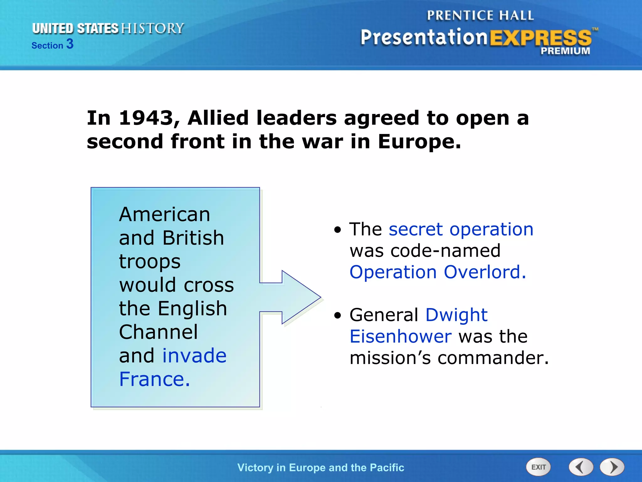 Section

3

In 1943, Allied leaders agreed to open a
second front in the war in Europe.
American
and British
troops
would cross
the English
Channel
and invade
France.

• The secret operation
was code-named
Operation Overlord.
• General Dwight
Eisenhower was the
mission’s commander.

TheVictory in Begins and the Pacific
Cold War Europe

 