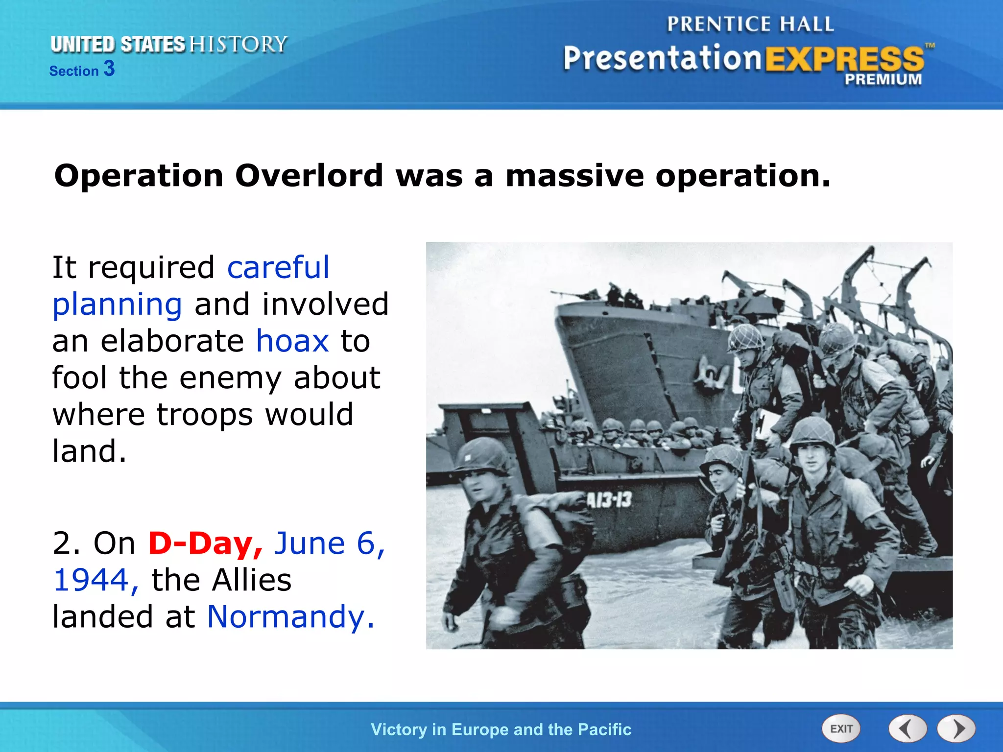 Section

3

Operation Overlord was a massive operation.
It required careful
planning and involved
an elaborate hoax to
fool the enemy about
where troops would
land.
2. On D-Day, June 6,
1944, the Allies
landed at Normandy.

TheVictory in Begins and the Pacific
Cold War Europe

 