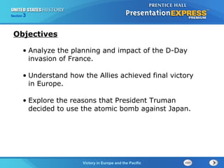 Section

3

Objectives
• Analyze the planning and impact of the D-Day
invasion of France.
• Understand how the Allies achieved final victory
in Europe.
• Explore the reasons that President Truman
decided to use the atomic bomb against Japan.

TheVictory in Begins and the Pacific
Cold War Europe

 