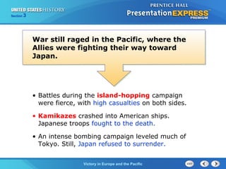 Section

3

War still raged in the Pacific, where the
Allies were fighting their way toward
Japan.

• Battles during the island-hopping campaign
were fierce, with high casualties on both sides.
• Kamikazes crashed into American ships.
Japanese troops fought to the death.
• An intense bombing campaign leveled much of
Tokyo. Still, Japan refused to surrender.
TheVictory in Begins and the Pacific
Cold War Europe

 