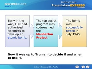 Section

3

Early in the
war, FDR had
authorized
scientists to
develop an
atomic bomb.

The top secret
program was
code-named
the
Manhattan
Project.

The bomb
was
successfully
tested in
July 1945.

Now it was up to Truman to decide if and when
to use it.
TheVictory in Begins and the Pacific
Cold War Europe

 