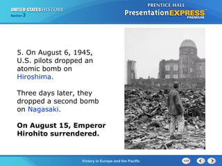 Section

3

5. On August 6, 1945,
U.S. pilots dropped an
atomic bomb on
Hiroshima.
Three days later, they
dropped a second bomb
on Nagasaki.
On August 15, Emperor
Hirohito surrendered.

TheVictory in Begins and the Pacific
Cold War Europe

 