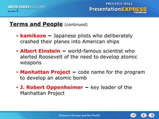 Section

3

Terms and People

(continued)

•

kamikaze − Japanese pilots who deliberately
crashed their planes into American ships

•

Albert Einstein − world-famous scientist who
alerted Roosevelt of the need to develop atomic
weapons

•

Manhattan Project − code name for the program
to develop an atomic bomb

•

J. Robert Oppenheimer − key leader of the
Manhattan Project

TheVictory in Begins and the Pacific
Cold War Europe

 