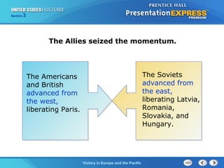 Section

3

The Allies seized the momentum.

The Americans
and British
advanced from
the west,
liberating Paris.

TheVictory in Begins and the Pacific
Cold War Europe

The Soviets
advanced from
the east,
liberating Latvia,
Romania,
Slovakia, and
Hungary.

 