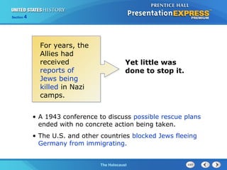 Section

4

For years, the
Allies had
received
reports of
Jews being
killed in Nazi
camps.

Yet little was
done to stop it.

• A 1943 conference to discuss possible rescue plans
ended with no concrete action being taken.
• The U.S. and other countries blocked Jews fleeing
Germany from immigrating.

The Cold WarThe Holocaust
Begins

 
