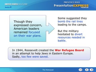 Section

4

Though they
expressed concern,
American leaders
remained focused
on their war plans.

Some suggested they
bomb the rail lines
leading to the camps.
But the military
hesitated to divert
resources needed in
battle.

In 1944, Roosevelt created the War Refugee Board
in an attempt to help Jews in Eastern Europe.
Sadly, too few were saved.

The Cold WarThe Holocaust
Begins

 