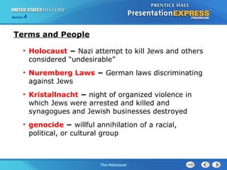 Section

4

Terms and People
• Holocaust − Nazi attempt to kill Jews and others
considered “undesirable”
• Nuremberg Laws − German laws discriminating
against Jews
• Kristallnacht − night of organized violence in
which Jews were arrested and killed and
synagogues and Jewish businesses destroyed
• genocide − willful annihilation of a racial,
political, or cultural group

The Cold WarThe Holocaust
Begins

 