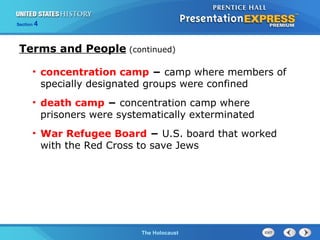 Section

4

Terms and People (continued)
• concentration camp − camp where members of
specially designated groups were confined
• death camp − concentration camp where
prisoners were systematically exterminated
• War Refugee Board − U.S. board that worked
with the Red Cross to save Jews

The Cold WarThe Holocaust
Begins

 