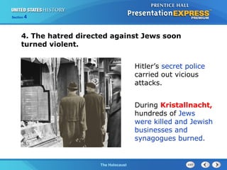 Section

4

4. The hatred directed against Jews soon
turned violent.
Hitler’s secret police
carried out vicious
attacks.
During Kristallnacht,
hundreds of Jews
were killed and Jewish
businesses and
synagogues burned.

The Cold WarThe Holocaust
Begins

 