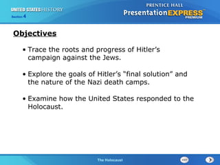 Section

4

Objectives
• Trace the roots and progress of Hitler’s
campaign against the Jews.
• Explore the goals of Hitler’s “final solution” and
the nature of the Nazi death camps.
• Examine how the United States responded to the
Holocaust.

The Cold WarThe Holocaust
Begins

 