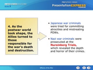 Section

5

4. As the
postwar world
took shape, the
Allies turned to
those
responsible for
the war’s death
and destruction.

• Japanese war criminals
were tried for committing
atrocities and mistreating
POWs.
• Nazi war criminals were
prosecuted at the
Nuremberg Trials,
which revealed the depth
and horror of their crimes.

The Cold War Begins the War
Effects of

 