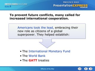 Section

5

To prevent future conflicts, many called for
increased international cooperation.
Americans took the lead, embracing their
new role as citizens of a global
superpower. They helped establish:

• The International Monetary Fund
• The World Bank
• The GATT treaties
The Cold War Begins the War
Effects of

 